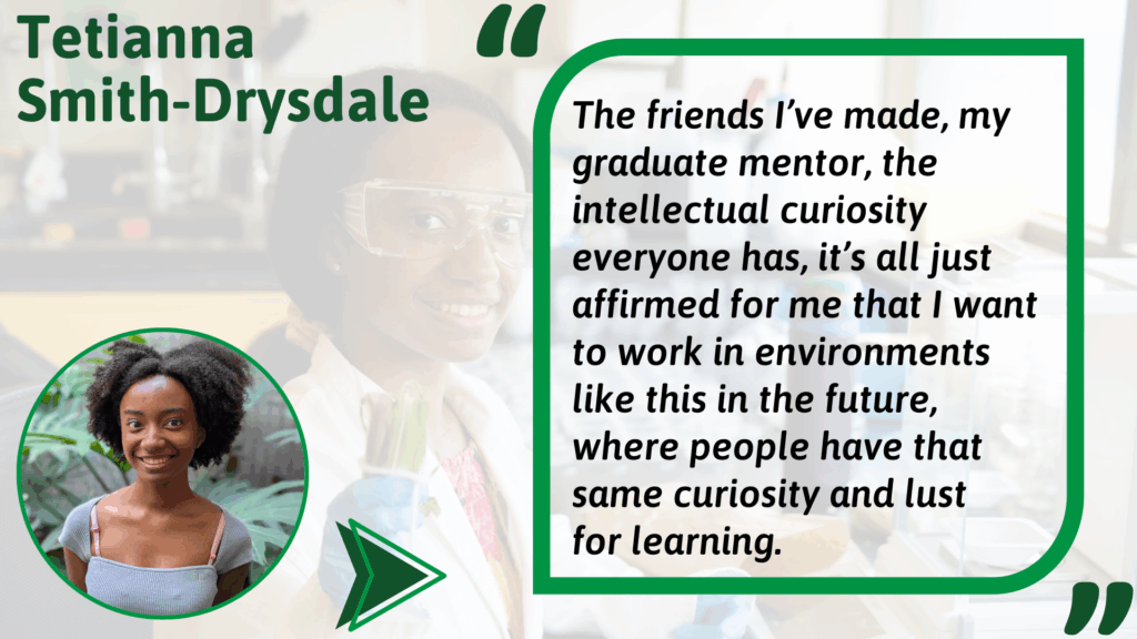 Tetianna Smith-Drysdale Alt text: Graphic featuring Tetianna Smith-Drysdale. On the left is a photo of Tetianna smiling, wearing a gray top, with plants in the background. On the right is a quote in a green-outlined box over a faded lab background. The quote reads: “The friends I’ve made, my graduate mentor, the intellectual curiosity everyone has, it’s all just affirmed for me that I want to work in environments like this in the future, where people have that same curiosity and lust for learning.”