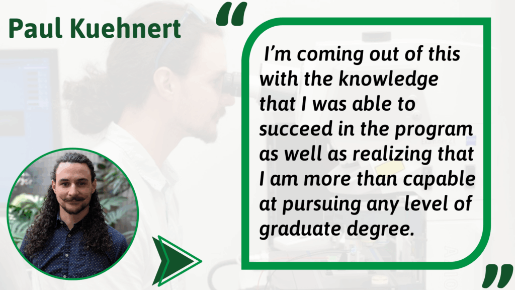 Paul Kuehnert Alt text: Graphic featuring Paul Kuehnert. On the left is a photo of Paul with long curly hair, mustache, and beard, wearing a navy shirt with white dots, smiling in front of plants. On the right is a quote in a green-outlined box over a faded lab background. The quote reads: “I’m coming out of this with the knowledge that I was able to succeed in the program as well as realizing that I am more than capable at pursuing any level of graduate degree.”