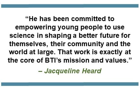 He has been committed to empowering young people to use science in shaping a better future for themselves, their community and the world at large. That work is exactly at the core of BTI's mission and values. - Jacqueline Heard
