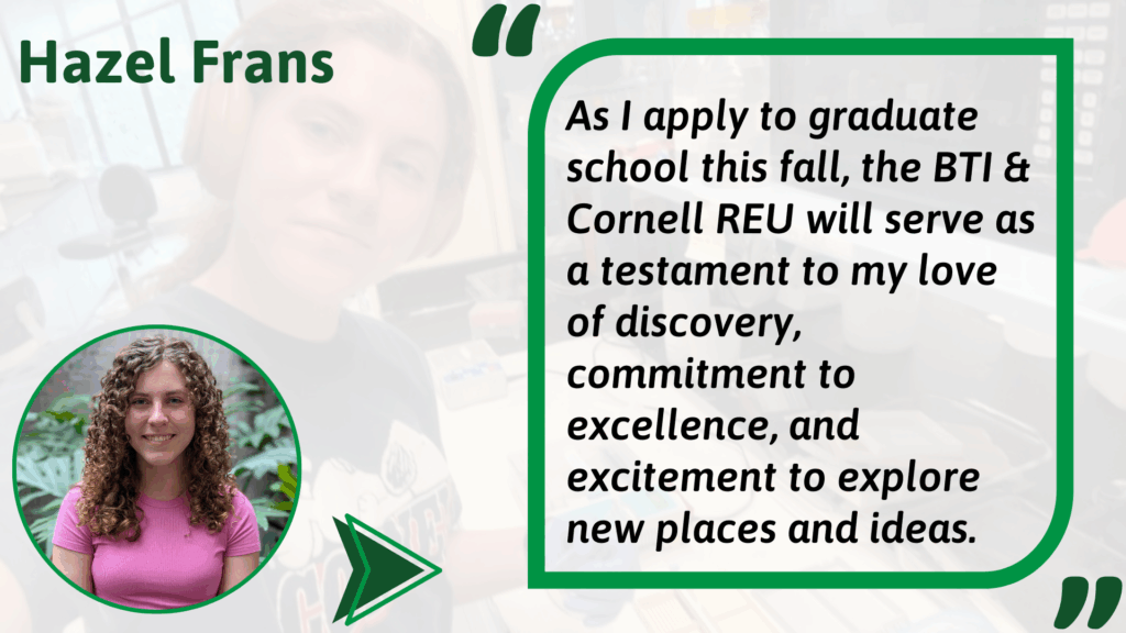 Graphic featuring Hazel Frans, a participant in the BTI & Cornell REU program. On the left, a circular portrait shows Hazel smiling, wearing a pink shirt, with greenery in the background. On the right, inside a green-bordered box, is a testimonial quote: “As I apply to graduate school this fall, the BTI & Cornell REU will serve as a testament to my love of discovery, commitment to excellence, and excitement to explore new places and ideas.” The background of the graphic is a faded lab photo, and Hazel’s name is displayed prominently at the top in green text.