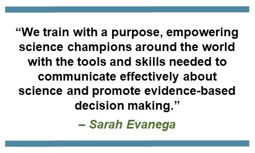 Text that says: . “We train with a purpose, empowering science champions around the world with the tools and skills needed to communicate effectively about science and promote evidence-based decision-making.” - Sarah Evanega