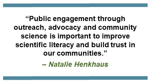 Text that says, “Public engagement through outreach, advocacy and community science is important to improve scientific literacy and build trust in our communities.” – Natalie Henkhaus