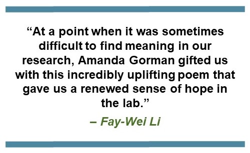 text that says: “At a point when it was sometimes difficult to find meaning in our research, Amanda Gorman gifted us with this incredibly uplifting poem that gave us a renewed sense of hope in the lab.” – Fay-Wei Li