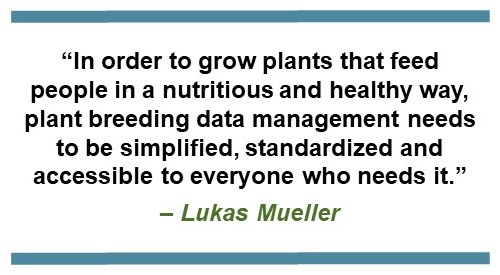 Text that says: “In order to grow plants that feed people in a nutritious and healthy way, plant breeding data management needs to be simplified, standardized and accessible to everyone who needs it.” – Lukas Mueller