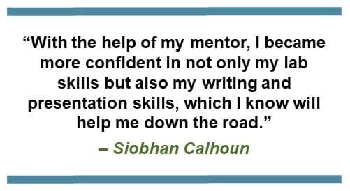 “With the help of my mentor, I became more confident in not only my lab skills but also my writing and presentation skills, which I know will help me down the road.” – Siobhan Calhoun