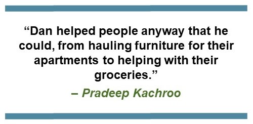 Text that says, “Dan helped his people anyway that he could, from hauling furniture for their apartments to helping with their groceries.” - Pradeep Kachroo
