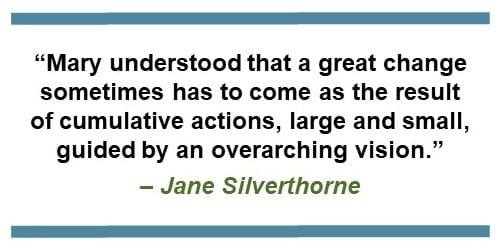 “Mary understood that a great change sometimes has to come as the result of cumulative actions, large and small, guided by an overarching vision.” – Jane Silverthorne