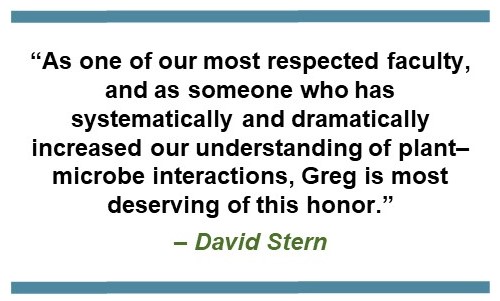 Text that says: “As one of our most respected faculty, and as someone who has systematically and dramatically increased our understanding of plant–microbe interactions, Greg is most deserving of this honor.” – David Stern